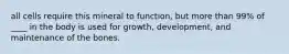 all cells require this mineral to function, but more than 99% of ____ in the body is used for growth, development, and maintenance of the bones.