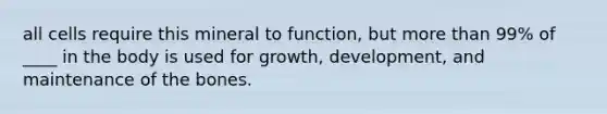 all cells require this mineral to function, but more than 99% of ____ in the body is used for growth, development, and maintenance of the bones.