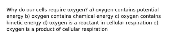 Why do our cells require oxygen? a) oxygen contains potential energy b) oxygen contains chemical energy c) oxygen contains kinetic energy d) oxygen is a reactant in cellular respiration e) oxygen is a product of cellular respiration