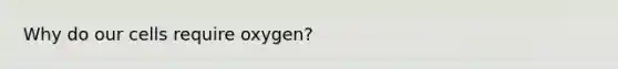 Why do our cells require oxygen?