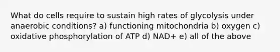 What do cells require to sustain high rates of glycolysis under anaerobic conditions? a) functioning mitochondria b) oxygen c) oxidative phosphorylation of ATP d) NAD+ e) all of the above