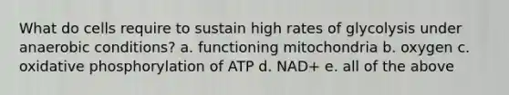 What do cells require to sustain high rates of glycolysis under anaerobic conditions? a. functioning mitochondria b. oxygen c. <a href='https://www.questionai.com/knowledge/kFazUb9IwO-oxidative-phosphorylation' class='anchor-knowledge'>oxidative phosphorylation</a> of ATP d. NAD+ e. all of the above