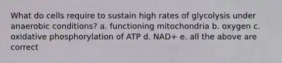 What do cells require to sustain high rates of glycolysis under anaerobic conditions? a. functioning mitochondria b. oxygen c. oxidative phosphorylation of ATP d. NAD+ e. all the above are correct