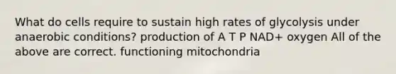 What do cells require to sustain high rates of glycolysis under anaerobic conditions? production of A T P NAD+ oxygen All of the above are correct. functioning mitochondria