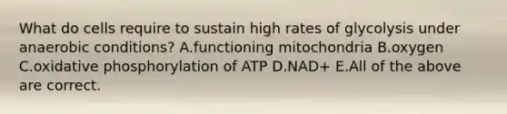 What do cells require to sustain high rates of glycolysis under anaerobic conditions? A.functioning mitochondria B.oxygen C.<a href='https://www.questionai.com/knowledge/kFazUb9IwO-oxidative-phosphorylation' class='anchor-knowledge'>oxidative phosphorylation</a> of ATP D.NAD+ E.All of the above are correct.