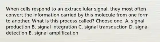 When cells respond to an extracellular signal, they most often convert the information carried by this molecule from one form to another. What is this process called? Choose one: A. signal production B. signal integration C. signal transduction D. signal detection E. signal amplification