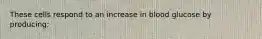 These cells respond to an increase in blood glucose by producing: