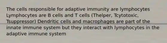 The cells responsible for adaptive immunity are lymphocytes Lymphocytes are B cells and T cells (Thelper, Tcytotoxic, Tsuppressor) Dendritic cells and macrophages are part of the innate immune system but they interact with lymphocytes in the adaptive immune system