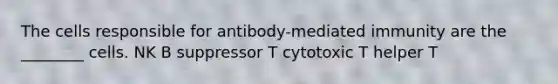 The cells responsible for antibody-mediated immunity are the ________ cells. NK B suppressor T cytotoxic T helper T