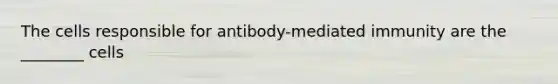 The cells responsible for antibody-mediated immunity are the ________ cells