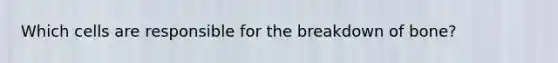 Which cells are responsible for the breakdown of bone?