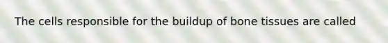 The cells responsible for the buildup of bone tissues are called