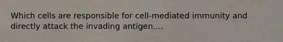 Which cells are responsible for cell-mediated immunity and directly attack the invading antigen....