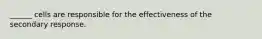 ______ cells are responsible for the effectiveness of the secondary response.