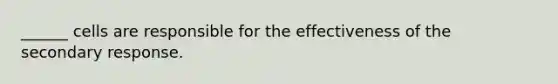 ______ cells are responsible for the effectiveness of the secondary response.