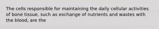 The cells responsible for maintaining the daily cellular activities of bone tissue, such as exchange of nutrients and wastes with the blood, are the