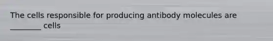 The cells responsible for producing antibody molecules are ________ cells