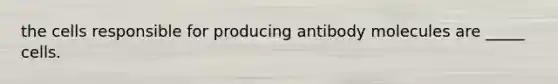 the cells responsible for producing antibody molecules are _____ cells.