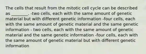 The cells that result from the mitotic cell cycle can be described as ________. -two cells, each with the same amount of genetic material but with different genetic information -four cells, each with the same amount of genetic material and the same genetic information - two cells, each with the same amount of genetic material and the same genetic information -four cells, each with the same amount of genetic material but with different genetic information