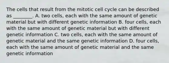 The cells that result from the mitotic cell cycle can be described as ________. A. two cells, each with the same amount of genetic material but with different genetic information B. four cells, each with the same amount of genetic material but with different genetic information C. two cells, each with the same amount of genetic material and the same genetic information D. four cells, each with the same amount of genetic material and the same genetic information