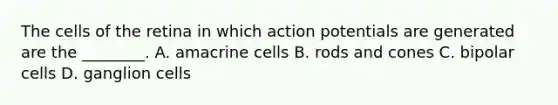 The cells of the retina in which action potentials are generated are the ________. A. amacrine cells B. rods and cones C. bipolar cells D. ganglion cells