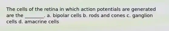 The cells of the retina in which action potentials are generated are the ________. a. bipolar cells b. rods and cones c. ganglion cells d. amacrine cells