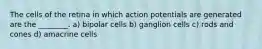 The cells of the retina in which action potentials are generated are the ________. a) bipolar cells b) ganglion cells c) rods and cones d) amacrine cells