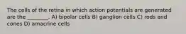 The cells of the retina in which action potentials are generated are the ________. A) bipolar cells B) ganglion cells C) rods and cones D) amacrine cells