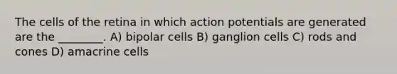 The cells of the retina in which action potentials are generated are the ________. A) bipolar cells B) ganglion cells C) rods and cones D) amacrine cells