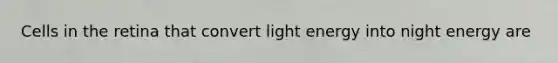 Cells in the retina that convert light energy into night energy are