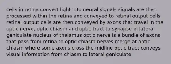 cells in retina convert light into neural signals signals are then processed within the retina and conveyed to retinal output cells retinal output cells are then conveyed by axons that travel in the optic nerve, optic chiasm and optic tract to synapse in lateral geniculate nucleus of thalamus optic nerve is a bundle of axons that pass from retina to optic chiasm nerves merge at optic chiasm where some axons cross the midline optic tract conveys visual information from chiasm to lateral geniculate