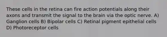 These cells in the retina can fire action potentials along their axons and transmit the signal to the brain via the optic nerve. A) Ganglion cells B) Bipolar cells C) Retinal pigment epithelial cells D) Photoreceptor cells