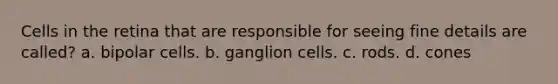 Cells in the retina that are responsible for seeing fine details are called? a. bipolar cells. b. ganglion cells. c. rods. d. cones