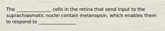 The _______________ cells in the retina that send input to the suprachiasmatic nuclei contain melanopsin, which enables them to respond to ________________