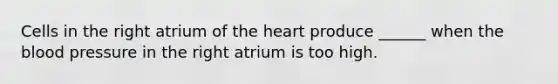 Cells in the right atrium of <a href='https://www.questionai.com/knowledge/kya8ocqc6o-the-heart' class='anchor-knowledge'>the heart</a> produce ______ when <a href='https://www.questionai.com/knowledge/k7oXMfj7lk-the-blood' class='anchor-knowledge'>the blood</a> pressure in the right atrium is too high.