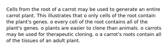 Cells from the root of a carrot may be used to generate an entire carrot plant. This illustrates that o only cells of the root contain the plant's genes. o every cell of the root contains all of the plant's genes. o plants are easier to clone than animals. o carrots may be used for therapeutic cloning. o a carrot's roots contain all of the tissues of an adult plant.