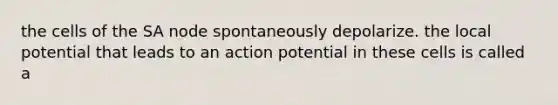 the cells of the SA node spontaneously depolarize. the local potential that leads to an action potential in these cells is called a