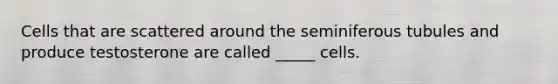 Cells that are scattered around the seminiferous tubules and produce testosterone are called _____ cells.