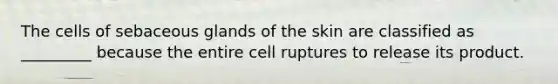 The cells of sebaceous glands of the skin are classified as _________ because the entire cell ruptures to release its product.