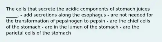 The cells that secrete the acidic components of stomach juices _____. - add secretions along the esophagus - are not needed for the transformation of pepsinogen to pepsin - are the chief cells of the stomach - are in the lumen of the stomach - are the parietal cells of the stomach