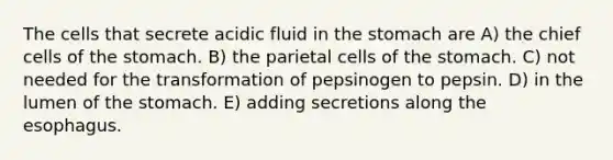 The cells that secrete acidic fluid in the stomach are A) the chief cells of the stomach. B) the parietal cells of the stomach. C) not needed for the transformation of pepsinogen to pepsin. D) in the lumen of the stomach. E) adding secretions along the esophagus.