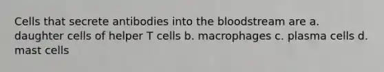 Cells that secrete antibodies into <a href='https://www.questionai.com/knowledge/k7oXMfj7lk-the-blood' class='anchor-knowledge'>the blood</a>stream are a. daughter cells of helper T cells b. macrophages c. plasma cells d. mast cells