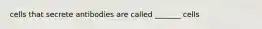 cells that secrete antibodies are called _______ cells