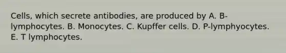 Cells, which secrete antibodies, are produced by A. B-lymphocytes. B. Monocytes. C. Kupffer cells. D. P-lymphyocytes. E. T lymphocytes.