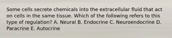 Some cells secrete chemicals into the extracellular fluid that act on cells in the same tissue. Which of the following refers to this type of regulation? A. Neural B. Endocrine C. Neuroendocrine D. Paracrine E. Autocrine