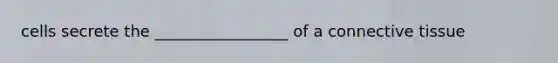 cells secrete the _________________ of a connective tissue