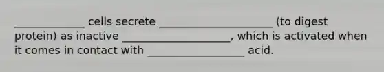 _____________ cells secrete _____________________ (to digest protein) as inactive ____________________, which is activated when it comes in contact with __________________ acid.