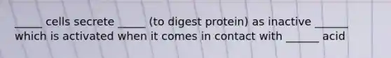 _____ cells secrete _____ (to digest protein) as inactive ______ which is activated when it comes in contact with ______ acid