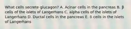 What cells secrete glucagon? A. Acinar cells in the pancreas B. β cells of the islets of Langerhans C. alpha cells of the islets of Langerhans D. Ductal cells in the pancreas E. δ cells in the islets of Langerhans