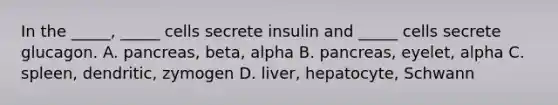 In the _____, _____ cells secrete insulin and _____ cells secrete glucagon. A. pancreas, beta, alpha B. pancreas, eyelet, alpha C. spleen, dendritic, zymogen D. liver, hepatocyte, Schwann